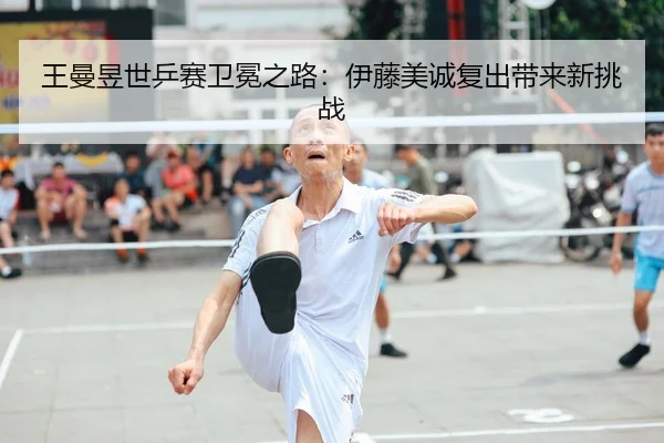 王曼昱世乒赛卫冕之路：伊藤美诚复出带来新挑战