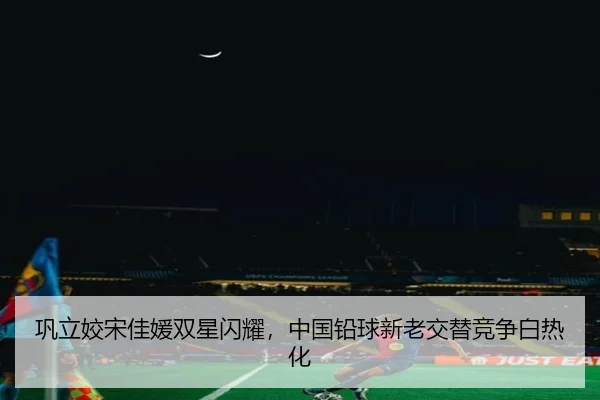 巩立姣宋佳媛双星闪耀，中国铅球新老交替竞争白热化